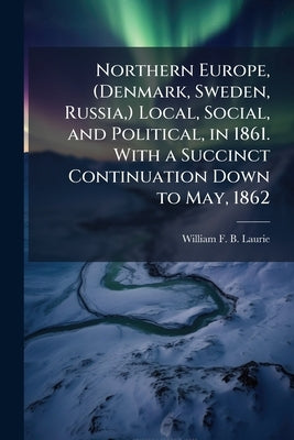 Northern Europe, (Denmark, Sweden, Russia, ) Local, Social, and Political, in 1861. With a Succinct Continuation Down to May, 1862 by Laurie, William F. B.