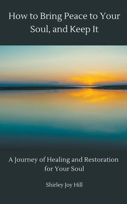 How to Bring Peace to Your Soul and Keep it: A Journey of Healing and Restoration for Your Soul. by Hill, Shirley Joy