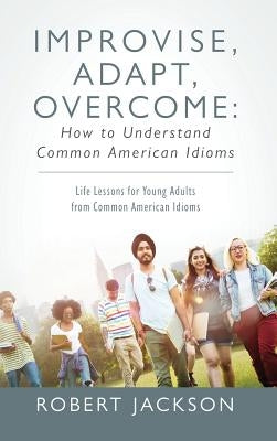 Improvise, Adapt, Overcome: How to Understand Common American Idioms: Life Lessons for Young Adults from Common American Idioms by Jackson, Robert
