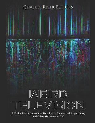 Weird Television: A Collection of Interrupted Broadcasts, Paranormal Apparitions, and Other Mysteries on TV by Charles River