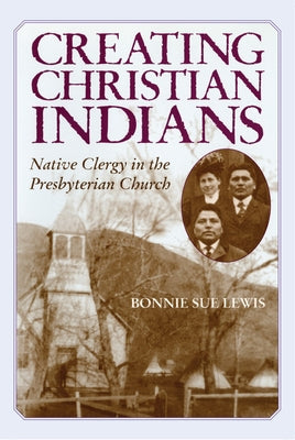 Creating Christian Indians: Native Clergy in the Presbyterian Church by Lewis, Bonnie Sue