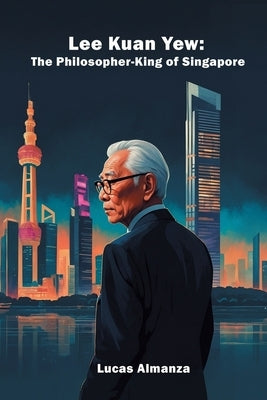 Lee Kuan Yew: The Philosopher-King of Singapore by Almanza, Lucas