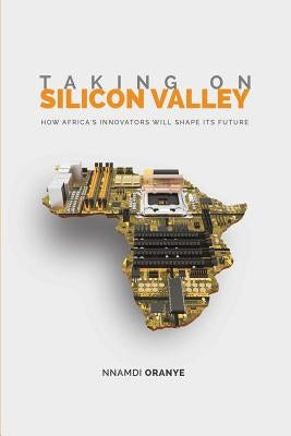 Taking on Silicon Valley: How Africa's Innovators Will Shape Its Future by Oranye, Nnamdi