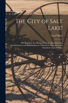The City of Salt Lake!: Her Relations as a Centre of Trade, Manufacturing Establishments and Business Houses: Historical, Descriptive and Stat by Shaw, Lloyd