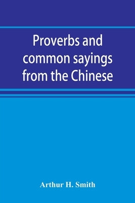 Proverbs and common sayings from the Chinese: together with much related and unrelated matter, interspersed with observations on Chinese things-in-gen by H. Smith, Arthur