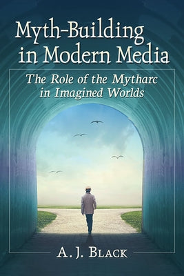 Myth-Building in Modern Media: The Role of the Mytharc in Imagined Worlds by Black, A. J.