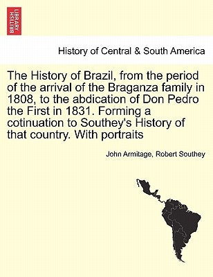 The History of Brazil, from the period of the arrival of the Braganza family in 1808, to the abdication of Don Pedro the First in 1831. Forming a coti by Armitage, John