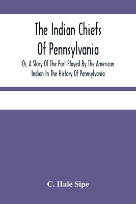 The Indian Chiefs Of Pennsylvania, Or, A Story Of The Part Played By The American Indian In The History Of Pennsylvania: Based Primarily On The Pennsy by Hale Sipe, C.