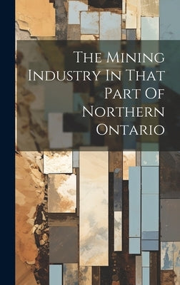 The Mining Industry In That Part Of Northern Ontario by Anonymous