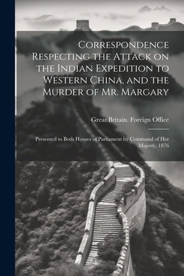 Correspondence Respecting the Attack on the Indian Expedition to Western China, and the Murder of Mr. Margary: Presented to Both Houses of Parliament by Great Britain Foreign Office