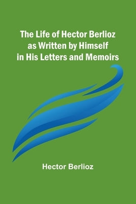 The Life of Hector Berlioz as Written by Himself in His Letters and Memoirs by Berlioz, Hector