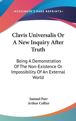 Clavis Universalis Or A New Inquiry After Truth: Being A Demonstration Of The Non-Existence Or Impossibility Of An External World by Parr, Samuel