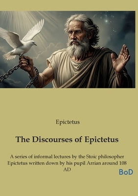 The Discourses of Epictetus: A series of informal lectures by the Stoic philosopher Epictetus written down by his pupil Arrian around 108 AD by Epictetus