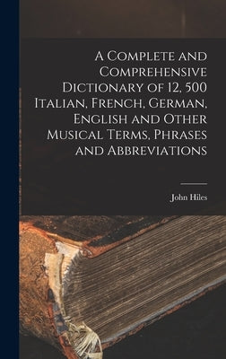 A Complete and Comprehensive Dictionary of 12, 500 Italian, French, German, English and Other Musical Terms, Phrases and Abbreviations by Hiles, John