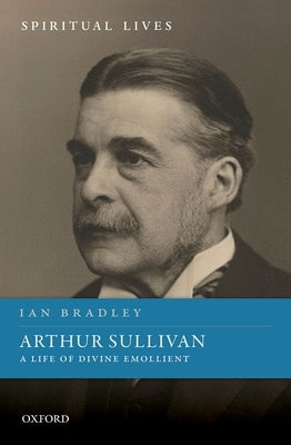 Arthur Sullivan: A Life of Divine Emollient by Bradley, Ian