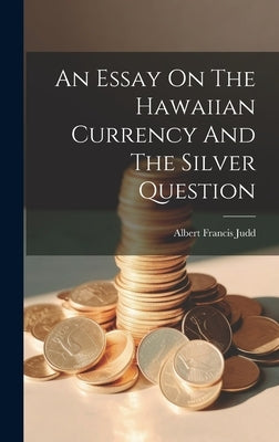 An Essay On The Hawaiian Currency And The Silver Question by Judd, Albert Francis