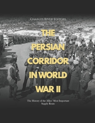 The Persian Corridor in World War II: The History of the Allies' Most Important Supply Route by Charles River