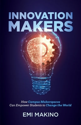 Innovation Makers: How Campus Makerspaces Can Empower Students to Change the World by Makino, Emi