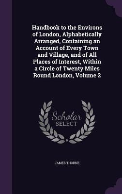 Handbook to the Environs of London, Alphabetically Arranged, Containing an Account of Every Town and Village, and of All Places of Interest, Within a by Thorne, James