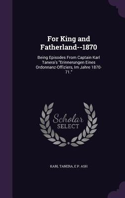 For King and Fatherland--1870: Being Episodes From Captain Karl Tanera's "Erinnerungen Eines Ordonnanz-Offiziers, Im Jahre 1870-71." by Tanera, Karl