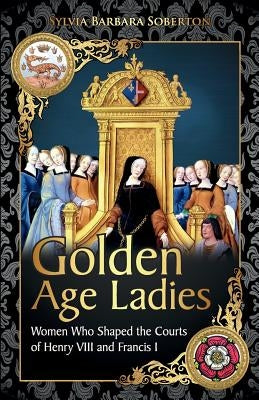 Golden Age Ladies: Women Who Shaped the Courts of Francis I and Henry VIII by Soberton, Sylvia Barbara