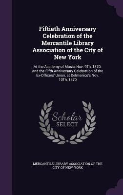 Fiftieth Anniversary Celebration of the Mercantile Library Association of the City of New York: At the Academy of Music, Nov. 9Th, 1870. and the Fifth by Mercantile Library Association of the CI