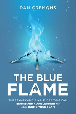 The Blue Flame: The Remarkably Simple Idea That Can Transform Your Leadership, and Ignite Your Team by Cremons, Dan