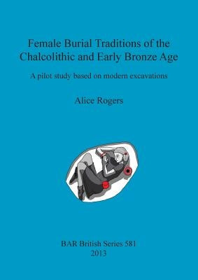 Female Burial Traditions of the Chalcolithic and Early Bronze Age: A pilot study based on modern excavations by Rogers, Alice