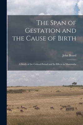 The Span of Gestation and the Cause of Birth: a Study of the Critical Period and Its Effects in Mammalia by Beard, John 1858-