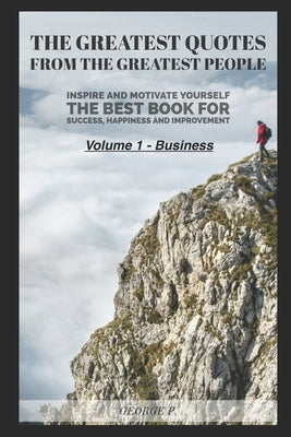 The Greatest Quotes From The Greatest People: Volume 1 - Business: Inspire and motivate yourself - The best book for success, happiness and improvemen by P, George