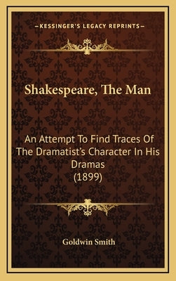 Shakespeare, The Man: An Attempt To Find Traces Of The Dramatist's Character In His Dramas (1899) by Smith, Goldwin