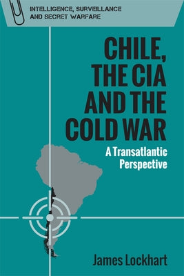 Chile, the CIA and the Cold War: A Transatlantic Perspective by Lockhart, James