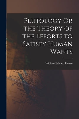 Plutology Or the Theory of the Efforts to Satisfy Human Wants by Hearn, William Edward