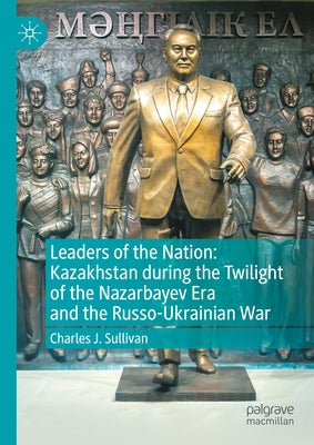 Leaders of the Nation: Kazakhstan During the Twilight of the Nazarbayev Era and the Russo-Ukrainian War by Sullivan, Charles J.