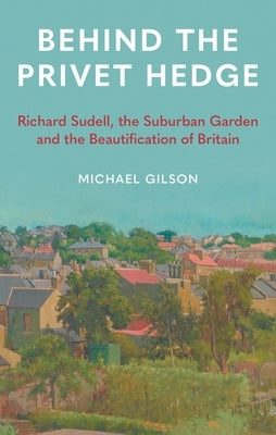 Behind the Privet Hedge: Richard Sudell, the Suburban Garden and the Beautification of Britain by Gilson, Michael