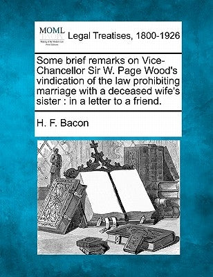 Some Brief Remarks on Vice-Chancellor Sir W. Page Wood's Vindication of the Law Prohibiting Marriage with a Deceased Wife's Sister: In a Letter to a F by Bacon, H. F.