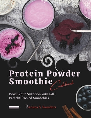 Protein Powder Smoothie Cookbook: Boost Your Nutrition with 150+ Protein-Packed Smoothies by S. Saunders, Ariana
