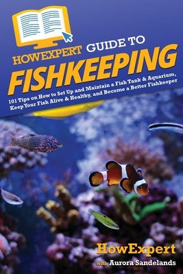 HowExpert Guide to Fishkeeping: 101 Tips on How to Set Up and Maintain a Fish Tank & Aquarium, Keep Your Fish Alive & Healthy, and Become a Better Fis by Howexpert
