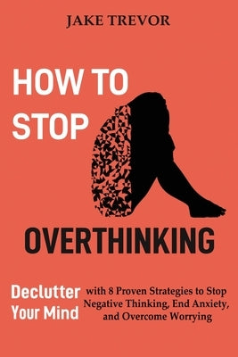 How to Stop Overthinking: Declutter Your Mind with 8 Proven Strategies to Stop Negative Thinking, End Anxiety, and Overcome Worrying by Trevor, Jake