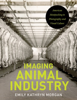 Imaging Animal Industry: American Meatpacking in Photography and Visual Culture by Morgan, Emily Kathryn