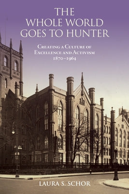 The Whole World Goes to Hunter: Creating a Culture of Excellence and Activism, 1870-1964 by Schor, Laura S.