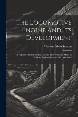 The Locomotive Engine and Its Development: A Popular Treatise On the Gradual Improvements Made in Railway Engines Between 1803 and 1903 by Stretton, Clement Edwin