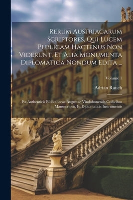 Rerum Austriacarum Scriptores, Qui Lucem Publicam Hactenus Non Viderunt, Et Alia Monumenta Diplomatica Nondum Edita ...: Ex Authenticis Bibliothecae A by Rauch, Adrian