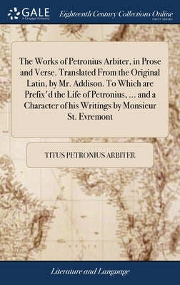 The Works of Petronius Arbiter, in Prose and Verse. Translated From the Original Latin, by Mr. Addison. To Which are Prefix'd the Life of Petronius, . by Petronius Arbiter, Titus