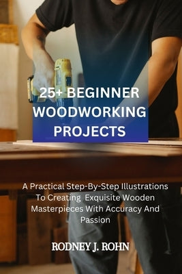 25+ Beginner Woodworking Projects: A Practical Step-By-Step Illustrations To Creating Exquisite Wooden Masterpieces With Accuracy And Passion, Explori by Rohn, Rodney J.