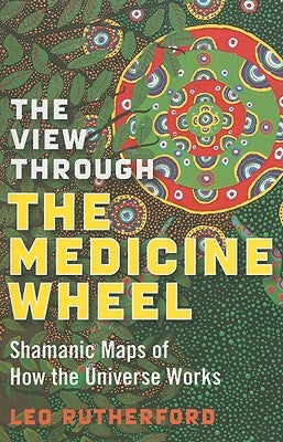 The View Through the Medicine Wheel: Shamanic Maps of How the Universe Works by Rutherford, Leo