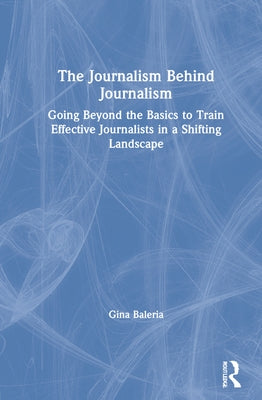 The Journalism Behind Journalism: Going Beyond the Basics to Train Effective Journalists in a Shifting Landscape by Baleria, Gina