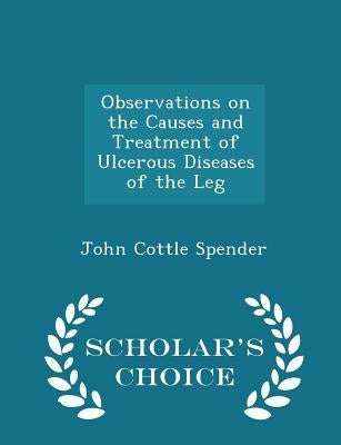 Observations on the Causes and Treatment of Ulcerous Diseases of the Leg - Scholar's Choice Edition by Spender, John Cottle