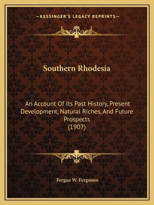Southern Rhodesia: An Account Of Its Past History, Present Development, Natural Riches, And Future Prospects (1907) by Ferguson, Fergus W.