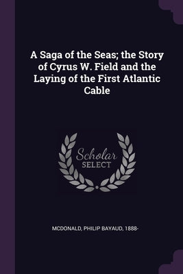 A Saga of the Seas; the Story of Cyrus W. Field and the Laying of the First Atlantic Cable by McDonald, Philip Bayaud